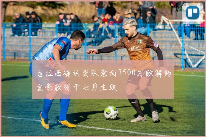 吉拉西确认离队意向3500万欧解约金条款将于七月生效