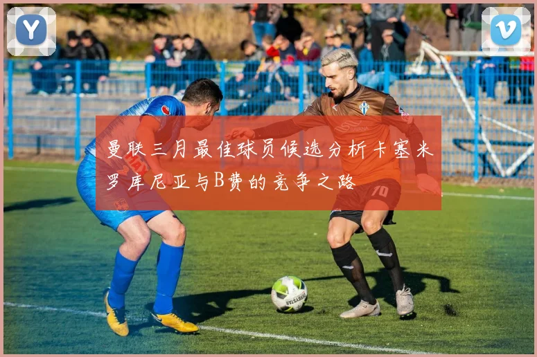 曼联三月最佳球员候选分析卡塞米罗库尼亚与B费的竞争之路