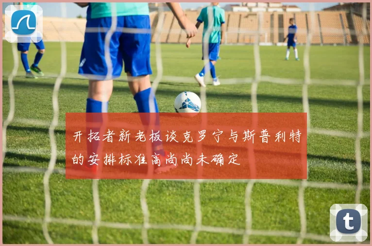 开拓者新老板谈克罗宁与斯普利特的安排标准高尚尚未确定