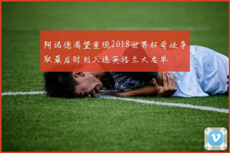 阿诺德渴望重现2018世界杯奇迹争取最后时刻入选英格兰大名单