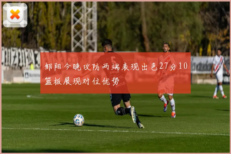 邹阳今晚攻防两端表现出色27分10篮板展现对位优势