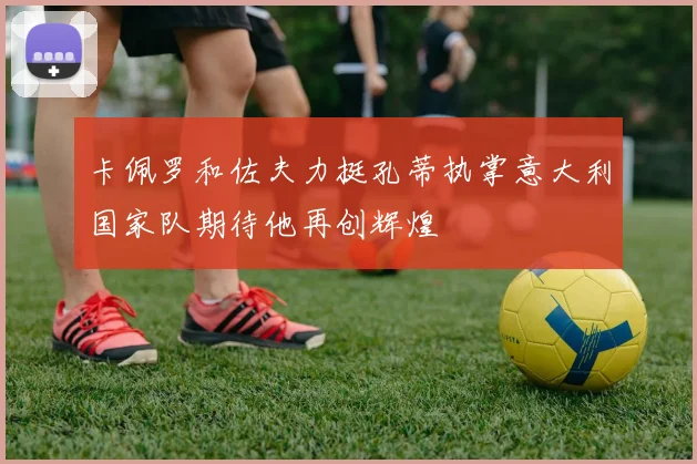 卡佩罗和佐夫力挺孔蒂执掌意大利国家队期待他再创辉煌