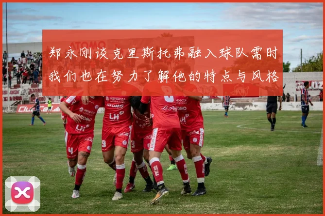 郑永刚谈克里斯托弗融入球队需时我们也在努力了解他的特点与风格