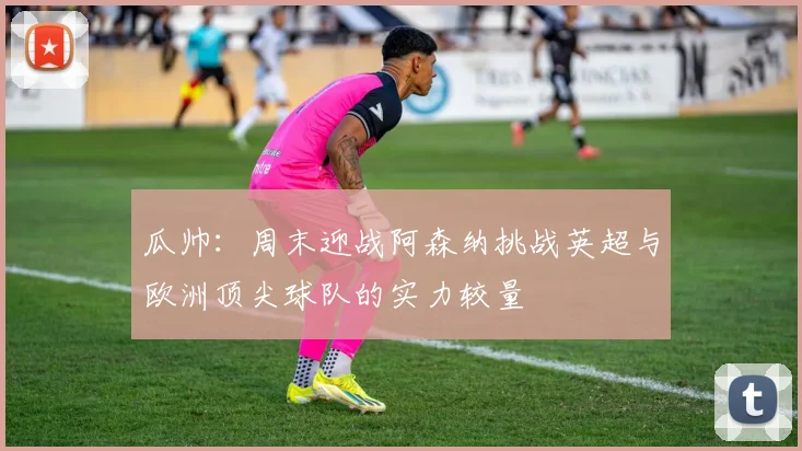 瓜帅：周末迎战阿森纳挑战英超与欧洲顶尖球队的实力较量