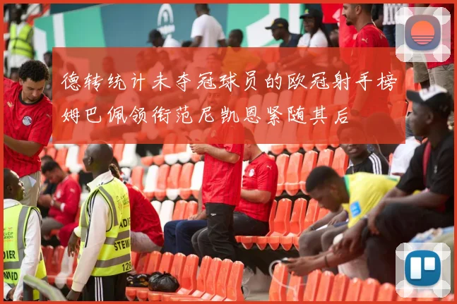 德转统计未夺冠球员的欧冠射手榜姆巴佩领衔范尼凯恩紧随其后