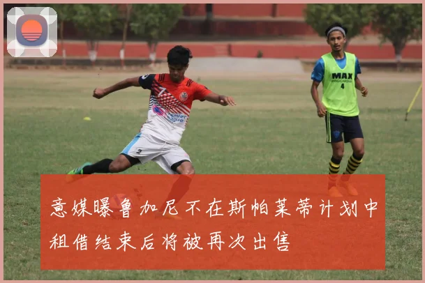 意媒曝鲁加尼不在斯帕莱蒂计划中租借结束后将被再次出售