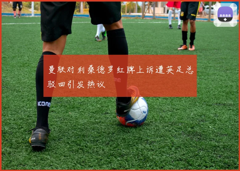 曼联对利桑德罗红牌上诉遭英足总驳回引发热议