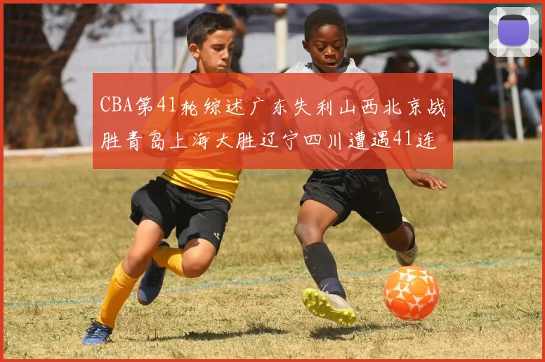 CBA第41轮综述广东失利山西北京战胜青岛上海大胜辽宁四川遭遇41连败困境