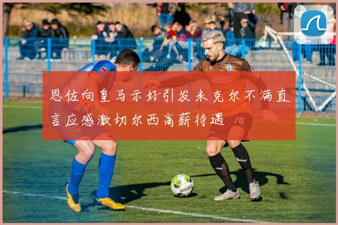 恩佐向皇马示好引发米克尔不满直言应感激切尔西高薪待遇