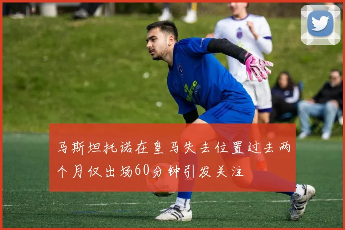 马斯坦托诺在皇马失去位置过去两个月仅出场60分钟引发关注