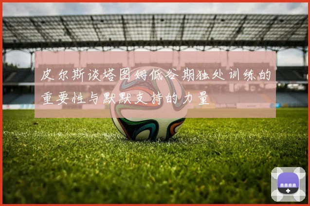 皮尔斯谈塔图姆低谷期独处训练的重要性与默默支持的力量
