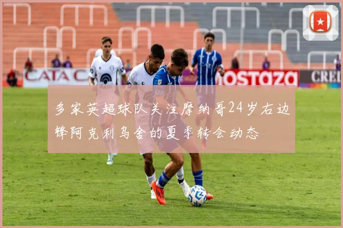 多家英超球队关注摩纳哥24岁右边锋阿克利乌舍的夏季转会动态