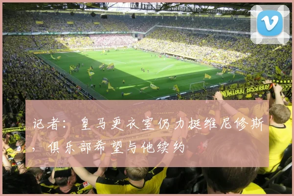 记者：皇马更衣室仍力挺维尼修斯，俱乐部希望与他续约