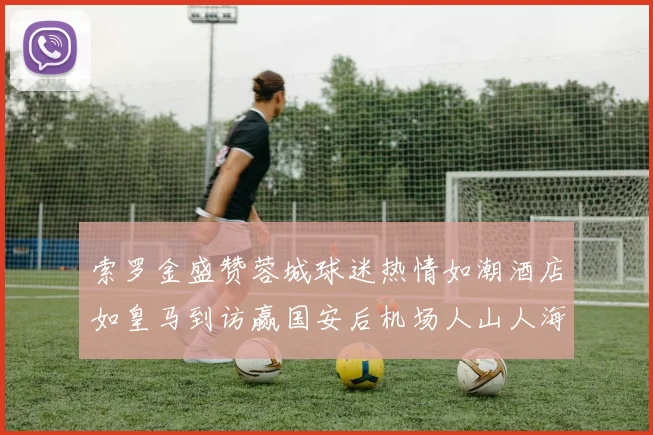 索罗金盛赞蓉城球迷热情如潮酒店如皇马到访赢国安后机场人山人海