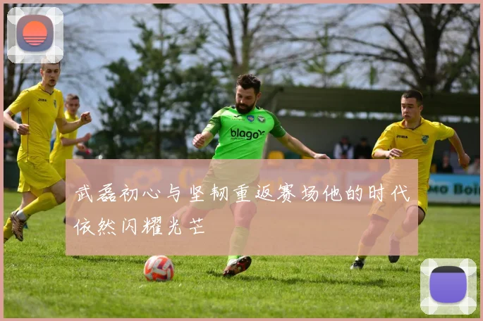 武磊初心与坚韧重返赛场他的时代依然闪耀光芒