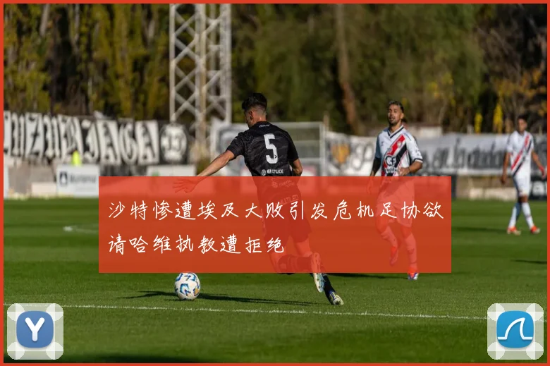 沙特惨遭埃及大败引发危机足协欲请哈维执教遭拒绝