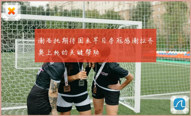 谢洛托期待国米早日夺冠感谢拉齐奥上轮的关键帮助