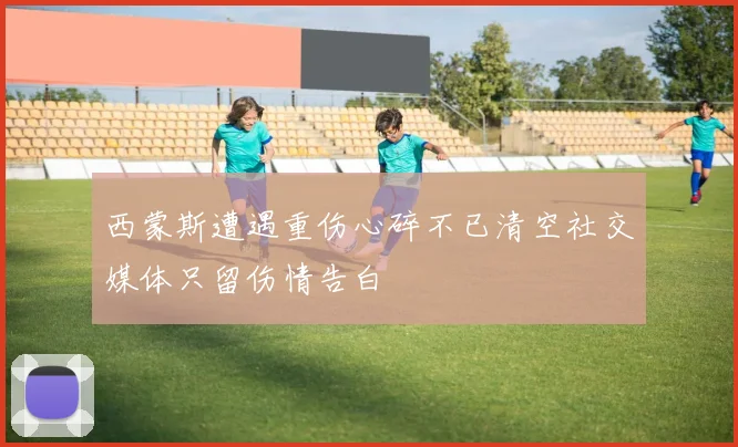 西蒙斯遭遇重伤心碎不已清空社交媒体只留伤情告白